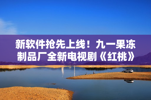 新軟件搶先上線！九一果凍制品廠全新電視劇《紅桃》帶您體驗(yàn)網(wǎng)絡(luò)時(shí)代