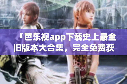 「芭樂視app下載史上最全舊版本大合集，完全免費獲取」
