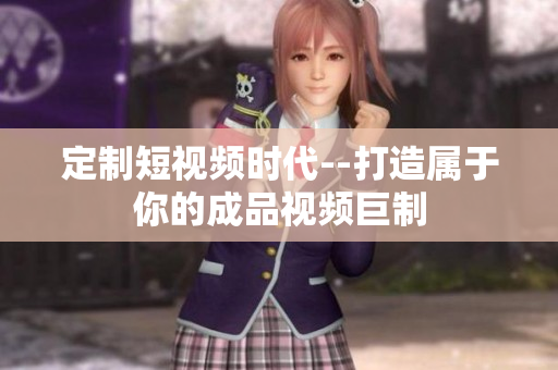 定制短視頻時代--打造屬于你的成品視頻巨制