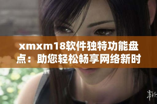 xmxm18軟件獨特功能盤點：助您輕松暢享網(wǎng)絡(luò)新時代