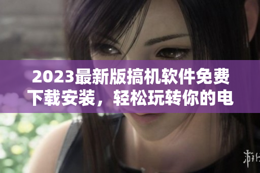 2023最新版搞機(jī)軟件免費(fèi)下載安裝，輕松玩轉(zhuǎn)你的電腦