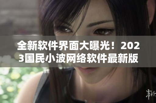 全新軟件界面大曝光！2023國民小波網(wǎng)絡(luò)軟件最新版入口發(fā)布