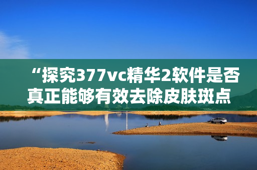 “探究377vc精華2軟件是否真正能夠有效去除皮膚斑點(diǎn)”