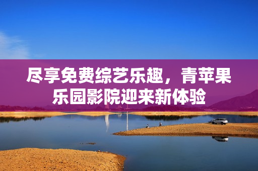 盡享免費綜藝樂趣，青蘋果樂園影院迎來新體驗