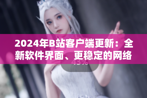 2024年B站客戶端更新：全新軟件界面、更穩(wěn)定的網(wǎng)絡(luò)連接