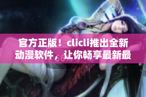 官方正版！clicli推出全新動漫軟件，讓你暢享最新最火熱的動漫世界