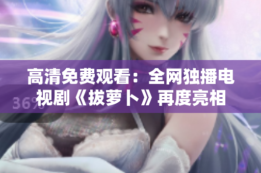 高清免費(fèi)觀看：全網(wǎng)獨(dú)播電視劇《拔蘿卜》再度亮相