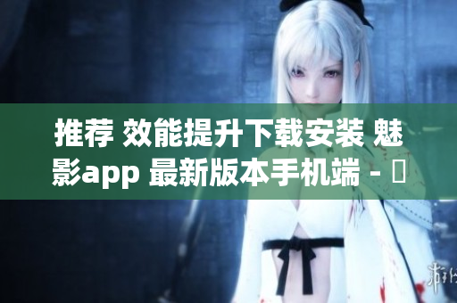 推薦 效能提升下載安裝 魅影app 最新版本手機(jī)端 - 軟件專(zhuān)業(yè)報(bào)道