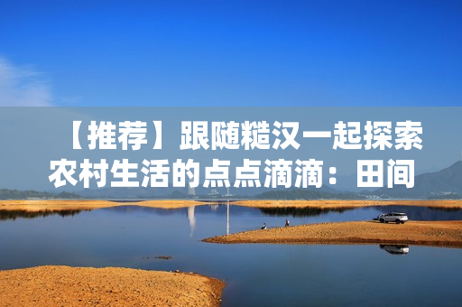 【推薦】跟隨糙漢一起探索農(nóng)村生活的點點滴滴：田間歡樂