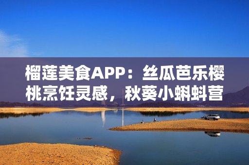 榴蓮美食APP：絲瓜芭樂櫻桃烹飪靈感，秋葵小蝌蚪營養(yǎng)食譜分享