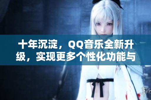 十年沉淀，QQ音樂全新升級，實現(xiàn)更多個性化功能與優(yōu)化體驗