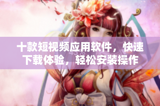 十款短視頻應用軟件，快速下載體驗，輕松安裝操作
