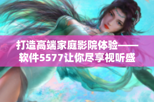 打造高端家庭影院體驗(yàn)——軟件5577讓你盡享視聽盛宴