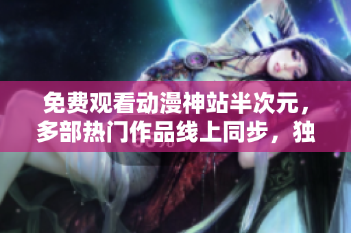 免費觀看動漫神站半次元，多部熱門作品線上同步，獨家資源全網(wǎng)獨享