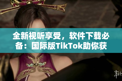全新視聽享受，軟件下載必備：國際版TikTok助你獲得創(chuàng)意靈感！