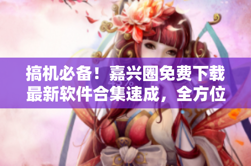 搞機必備！嘉興圈免費下載最新軟件合集速成，全方位滿足你的軟件需求！