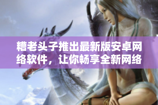 糟老頭子推出最新版安卓網(wǎng)絡(luò)軟件，讓你暢享全新網(wǎng)絡(luò)世界！