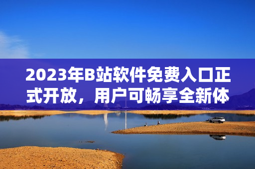 2023年B站軟件免費入口正式開放，用戶可暢享全新體驗