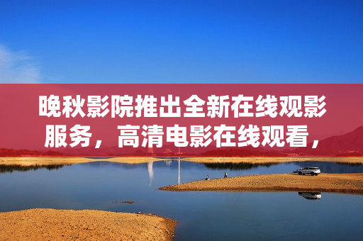 晚秋影院推出全新在線觀影服務(wù)，高清電影在線觀看，軟件精品應(yīng)有盡有