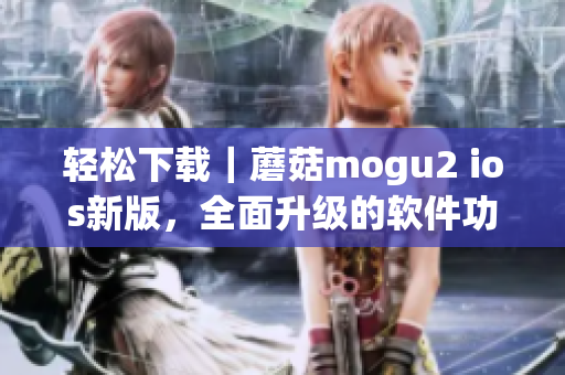 輕松下載｜蘑菇mogu2 ios新版，全面升級(jí)的軟件功能等你來(lái)體驗(yàn)！