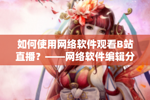 如何使用網(wǎng)絡(luò)軟件觀看B站直播？——網(wǎng)絡(luò)軟件編輯分享技巧