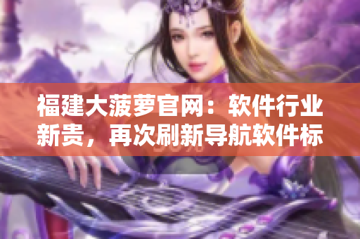 福建大菠蘿官網(wǎng)：軟件行業(yè)新貴，再次刷新導(dǎo)航軟件標(biāo)準(zhǔn)！