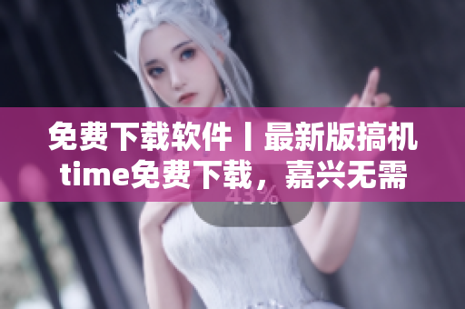免費下載軟件丨最新版搞機time免費下載，嘉興無需付費享受技術(shù)樂趣！