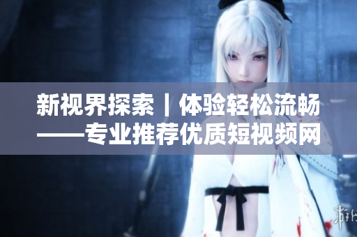 新視界探索｜體驗輕松流暢——專業(yè)推薦優(yōu)質短視頻網站