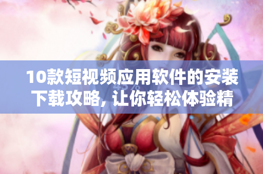 10款短視頻應用軟件的安裝下載攻略, 讓你輕松體驗精彩瞬間