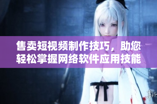售賣短視頻制作技巧，助您輕松掌握網(wǎng)絡(luò)軟件應(yīng)用技能