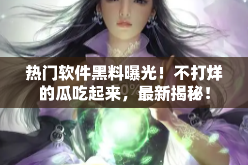 熱門軟件黑料曝光！不打烊的瓜吃起來，最新揭秘！