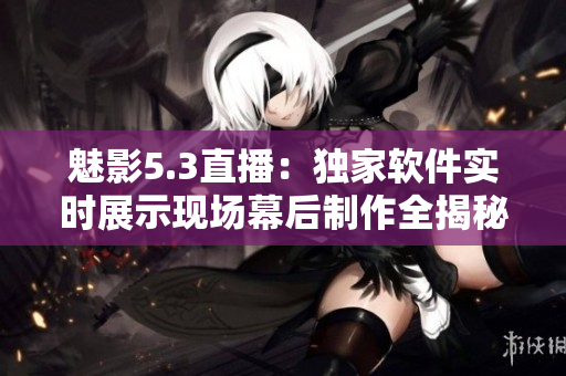 魅影5.3直播：獨(dú)家軟件實(shí)時(shí)展示現(xiàn)場幕后制作全揭秘