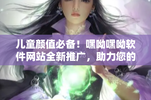 兒童顏值必備！嘿呦嘿呦軟件網(wǎng)站全新推廣，助力您的軟件之旅