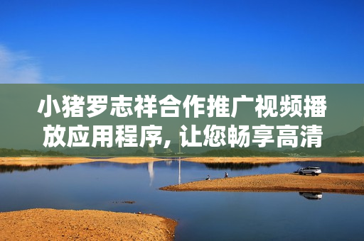 小豬羅志祥合作推廣視頻播放應(yīng)用程序, 讓您暢享高清影音風(fēng)云