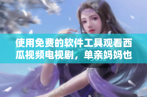 使用免費的軟件工具觀看西瓜視頻電視劇，單親媽媽也能輕松解決娛樂問題！