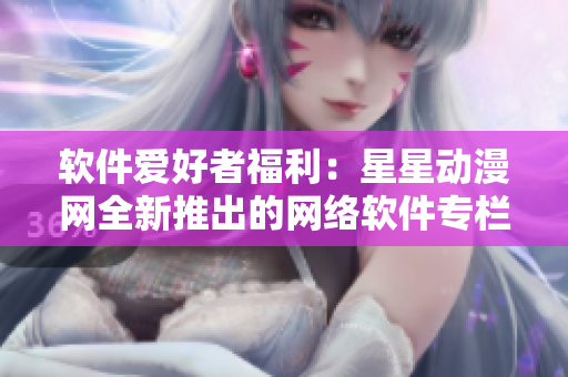 軟件愛好者福利：星星動(dòng)漫網(wǎng)全新推出的網(wǎng)絡(luò)軟件專欄