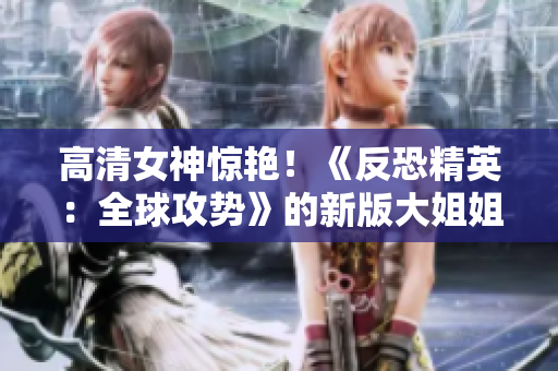 高清女神驚艷！《反恐精英：全球攻勢》的新版大姐姐