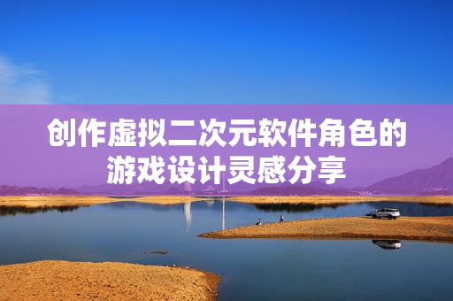 創(chuàng)作虛擬二次元軟件角色的游戲設(shè)計靈感分享