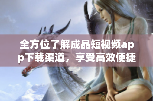 全方位了解成品短視頻app下載渠道，享受高效便捷的軟件體驗