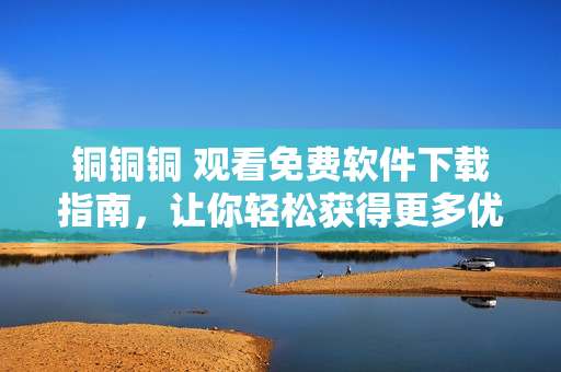 銅銅銅 觀看免費(fèi)軟件下載指南，讓你輕松獲得更多優(yōu)質(zhì)資源