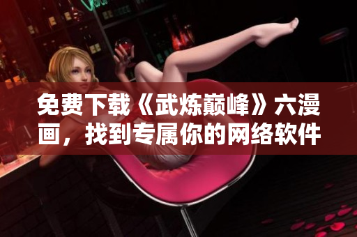 免費下載《武煉巔峰》六漫畫，找到專屬你的網絡軟件最新版本