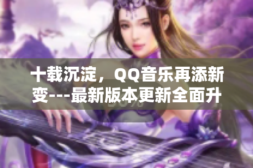 十載沉淀，QQ音樂再添新變---最新版本更新全面升級