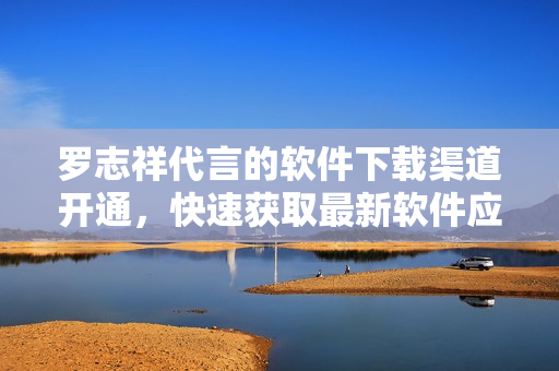 羅志祥代言的軟件下載渠道開通，快速獲取最新軟件應(yīng)用
