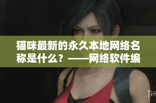 貓咪最新的永久本地網(wǎng)絡(luò)名稱是什么？——網(wǎng)絡(luò)軟件編輯告訴你