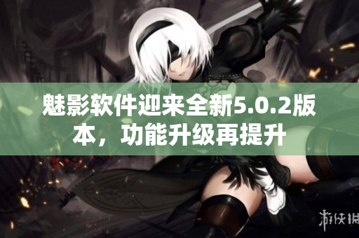 魅影軟件迎來全新5.0.2版本，功能升級再提升