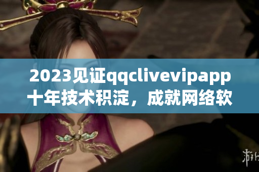 2023見(jiàn)證qqclivevipapp十年技術(shù)積淀，成就網(wǎng)絡(luò)軟件巔峰
