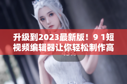 升級(jí)到2023最新版！9 1短視頻編輯器讓你輕松制作高質(zhì)量?jī)?nèi)容