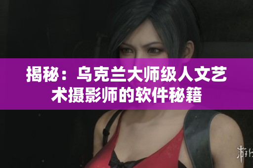 揭秘：烏克蘭大師級(jí)人文藝術(shù)攝影師的軟件秘籍