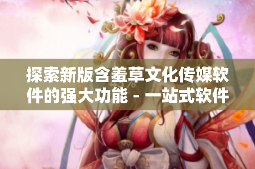 探索新版含羞草文化傳媒軟件的強大功能 - 一站式軟件編輯工具