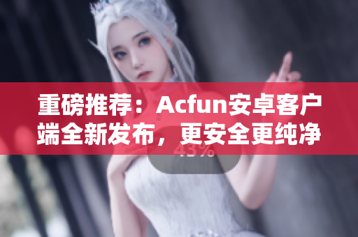 重磅推薦：Acfun安卓客戶端全新發(fā)布，更安全更純凈！